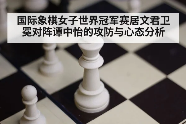 国际象棋女子世界冠军赛居文君卫冕对阵谭中怡的攻防与心态分析