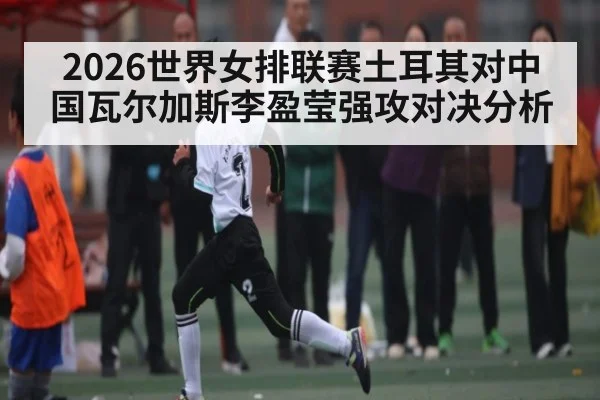 2026世界女排联赛土耳其对中国瓦尔加斯李盈莹强攻对决分析