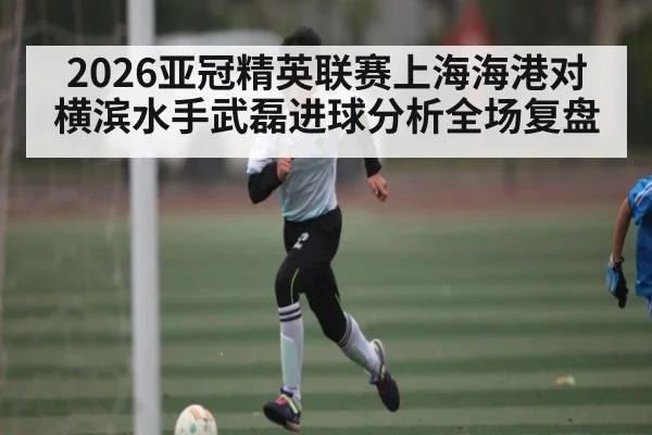 2026亚冠精英联赛上海海港对横滨水手武磊进球分析全场复盘